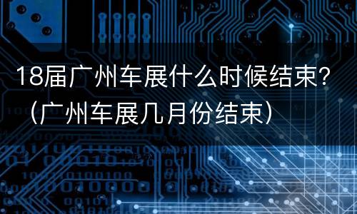 18届广州车展什么时候结束？（广州车展几月份结束）