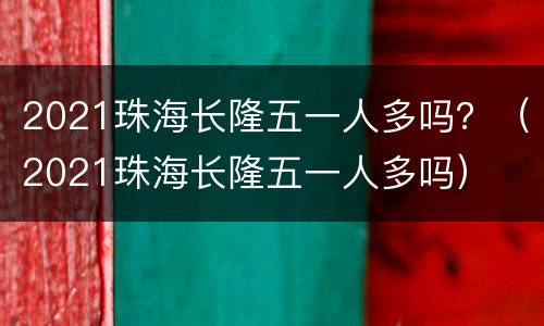 2021珠海长隆五一人多吗？（2021珠海长隆五一人多吗）