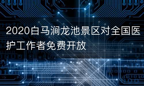 2020白马涧龙池景区对全国医护工作者免费开放