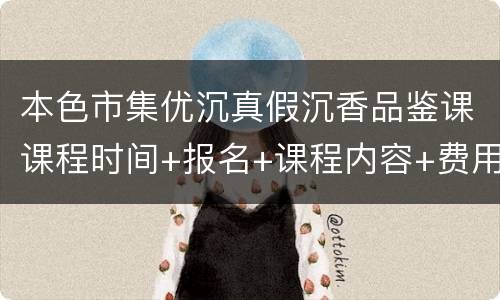 本色市集优沉真假沉香品鉴课课程时间+报名+课程内容+费用