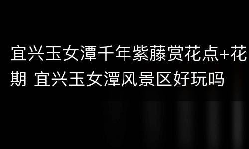 宜兴玉女潭千年紫藤赏花点+花期 宜兴玉女潭风景区好玩吗