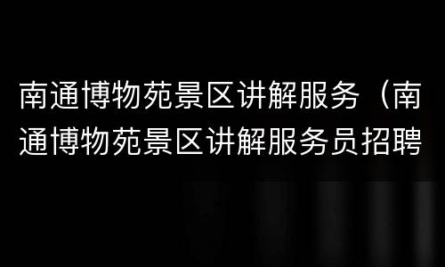 南通博物苑景区讲解服务（南通博物苑景区讲解服务员招聘）