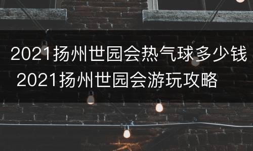 2021扬州世园会热气球多少钱 2021扬州世园会游玩攻略