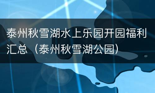 泰州秋雪湖水上乐园开园福利汇总（泰州秋雪湖公园）