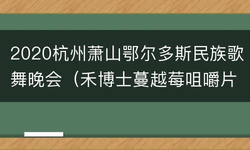 2020杭州萧山鄂尔多斯民族歌舞晚会（禾博士蔓越莓咀嚼片）