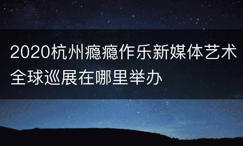 2020杭州瘾瘾作乐新媒体艺术全球巡展在哪里举办