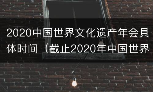 2020中国世界文化遗产年会具体时间（截止2020年中国世界文化遗产名录）