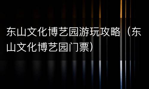东山文化博艺园游玩攻略（东山文化博艺园门票）