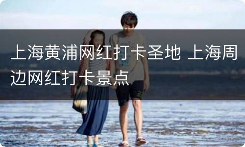 上海黄浦网红打卡圣地 上海周边网红打卡景点