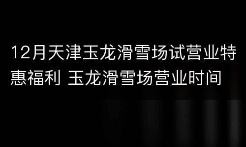 12月天津玉龙滑雪场试营业特惠福利 玉龙滑雪场营业时间