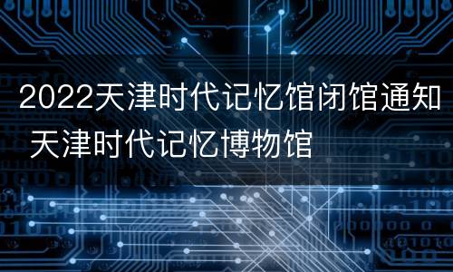 2022天津时代记忆馆闭馆通知 天津时代记忆博物馆