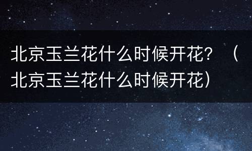北京玉兰花什么时候开花？（北京玉兰花什么时候开花）