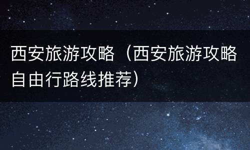 西安旅游攻略（西安旅游攻略自由行路线推荐）