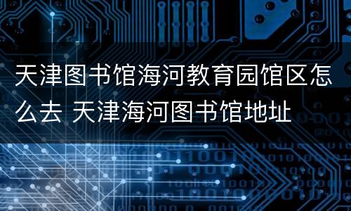 天津图书馆海河教育园馆区怎么去 天津海河图书馆地址