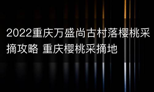 2022重庆万盛尚古村落樱桃采摘攻略 重庆樱桃采摘地