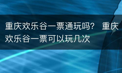 重庆欢乐谷一票通玩吗？ 重庆欢乐谷一票可以玩几次
