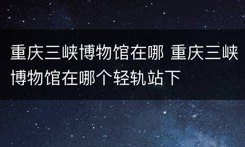 重庆三峡博物馆在哪 重庆三峡博物馆在哪个轻轨站下