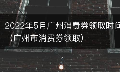 2022年5月广州消费券领取时间（广州市消费券领取）