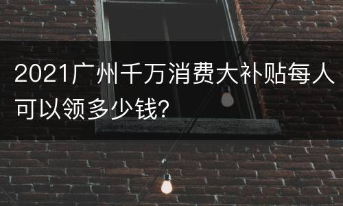 2021广州千万消费大补贴每人可以领多少钱？