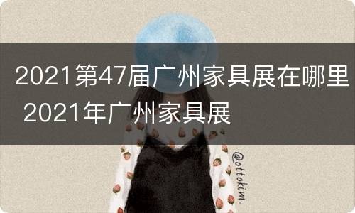 2021第47届广州家具展在哪里 2021年广州家具展