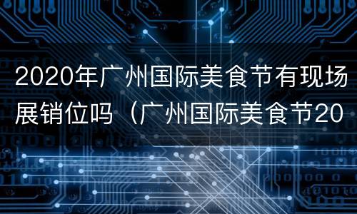 2020年广州国际美食节有现场展销位吗（广州国际美食节2021时间表）