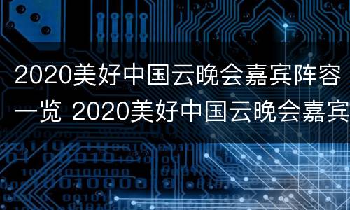 2020美好中国云晚会嘉宾阵容一览 2020美好中国云晚会嘉宾阵容一览