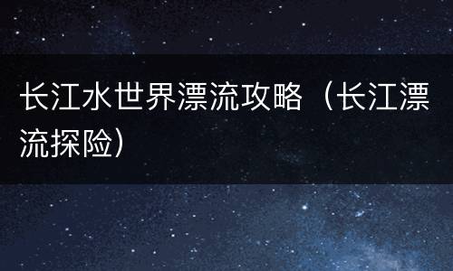 长江水世界漂流攻略（长江漂流探险）