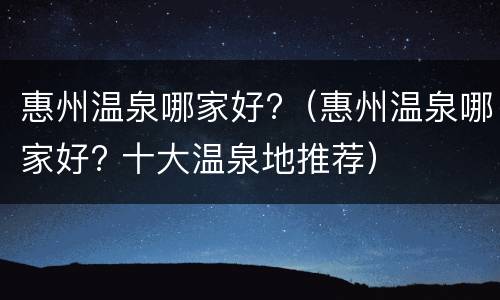 惠州温泉哪家好?（惠州温泉哪家好? 十大温泉地推荐）