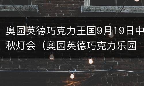 奥园英德巧克力王国9月19日中秋灯会（奥园英德巧克力乐园）