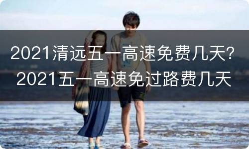 2021清远五一高速免费几天？ 2021五一高速免过路费几天