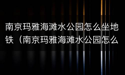 南京玛雅海滩水公园怎么坐地铁（南京玛雅海滩水公园怎么坐车）