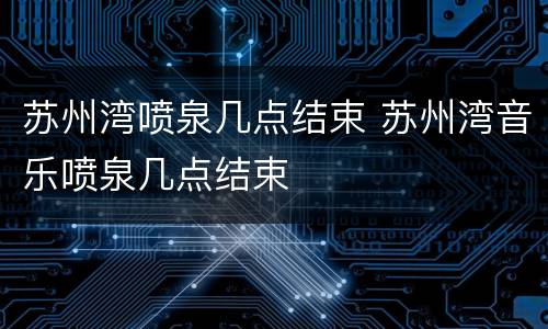 苏州湾喷泉几点结束 苏州湾音乐喷泉几点结束
