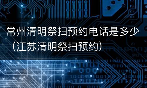 常州清明祭扫预约电话是多少（江苏清明祭扫预约）