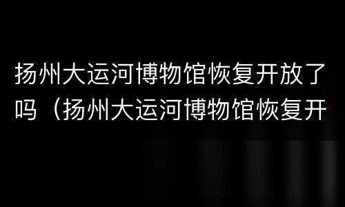 扬州大运河博物馆恢复开放了吗（扬州大运河博物馆恢复开放了吗现在）
