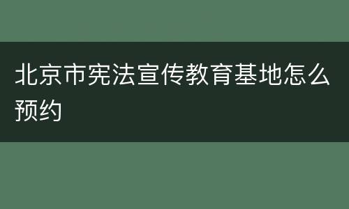 北京市宪法宣传教育基地怎么预约