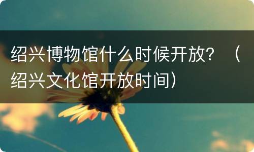 绍兴博物馆什么时候开放？（绍兴文化馆开放时间）