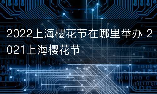 2022上海樱花节在哪里举办 2021上海樱花节