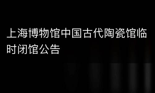 上海博物馆中国古代陶瓷馆临时闭馆公告