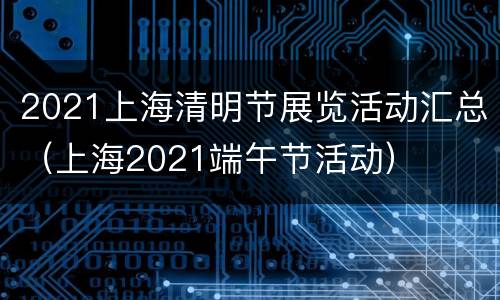 2021上海清明节展览活动汇总（上海2021端午节活动）