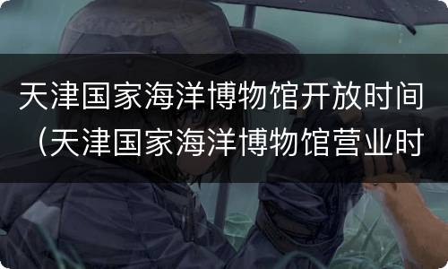 天津国家海洋博物馆开放时间（天津国家海洋博物馆营业时间）