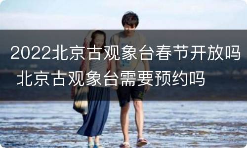 2022北京古观象台春节开放吗 北京古观象台需要预约吗