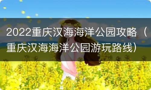 2022重庆汉海海洋公园攻略（重庆汉海海洋公园游玩路线）
