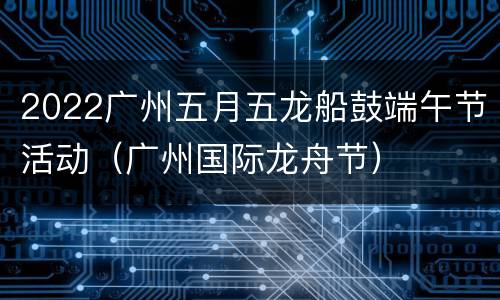 2022广州五月五龙船鼓端午节活动（广州国际龙舟节）