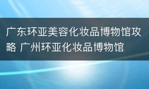 广东环亚美容化妆品博物馆攻略 广州环亚化妆品博物馆