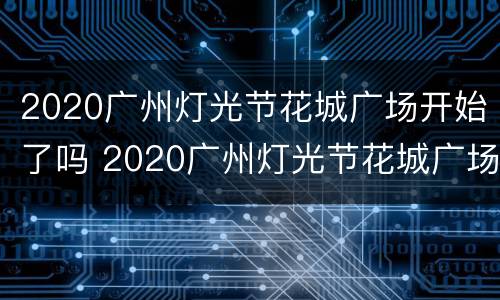 2020广州灯光节花城广场开始了吗 2020广州灯光节花城广场开始了吗现在