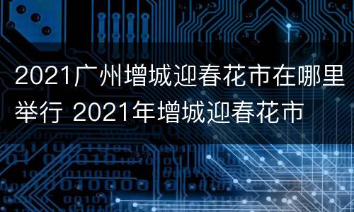 2021广州增城迎春花市在哪里举行 2021年增城迎春花市