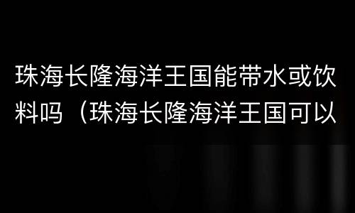 珠海长隆海洋王国能带水或饮料吗（珠海长隆海洋王国可以带饮料进去吗）