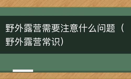 野外露营需要注意什么问题（野外露营常识）