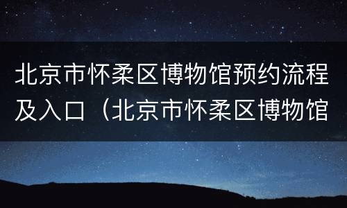 北京市怀柔区博物馆预约流程及入口（北京市怀柔区博物馆预约流程及入口在哪）