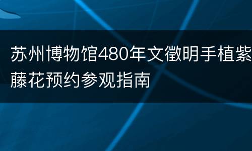 苏州博物馆480年文徵明手植紫藤花预约参观指南